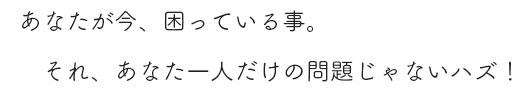 あなたが今、困っている事。それ、あなた一人だけの問題じゃないハズ！